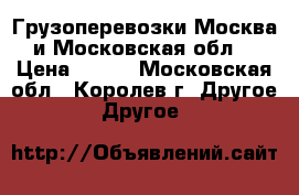 Грузоперевозки Москва и Московская обл. › Цена ­ 500 - Московская обл., Королев г. Другое » Другое   